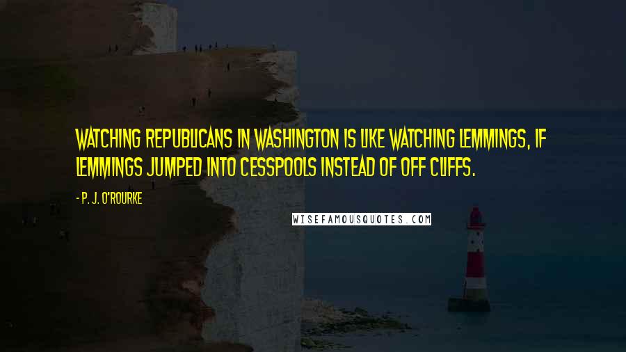 P. J. O'Rourke Quotes: Watching Republicans in Washington is like watching lemmings, if lemmings jumped into cesspools instead of off cliffs.