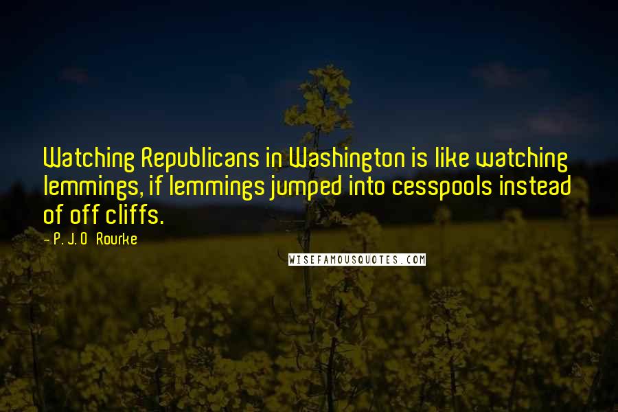 P. J. O'Rourke Quotes: Watching Republicans in Washington is like watching lemmings, if lemmings jumped into cesspools instead of off cliffs.