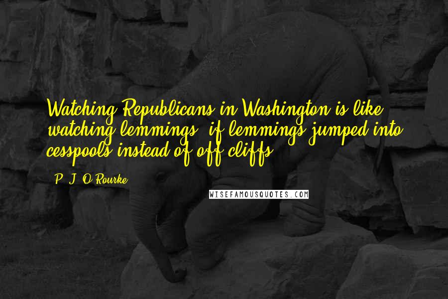 P. J. O'Rourke Quotes: Watching Republicans in Washington is like watching lemmings, if lemmings jumped into cesspools instead of off cliffs.