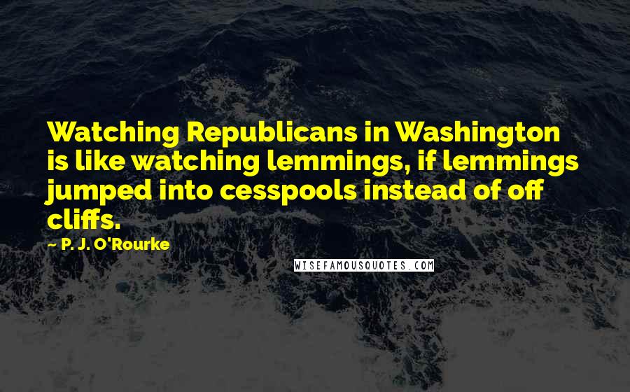 P. J. O'Rourke Quotes: Watching Republicans in Washington is like watching lemmings, if lemmings jumped into cesspools instead of off cliffs.