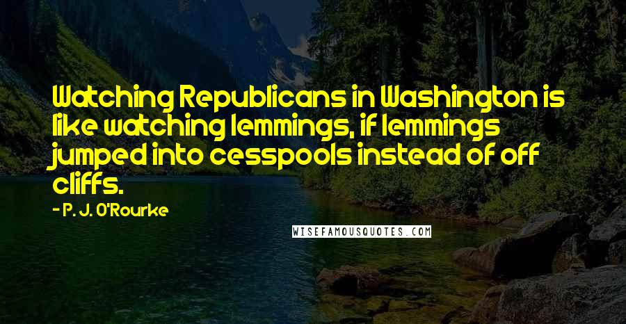 P. J. O'Rourke Quotes: Watching Republicans in Washington is like watching lemmings, if lemmings jumped into cesspools instead of off cliffs.