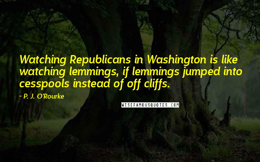 P. J. O'Rourke Quotes: Watching Republicans in Washington is like watching lemmings, if lemmings jumped into cesspools instead of off cliffs.