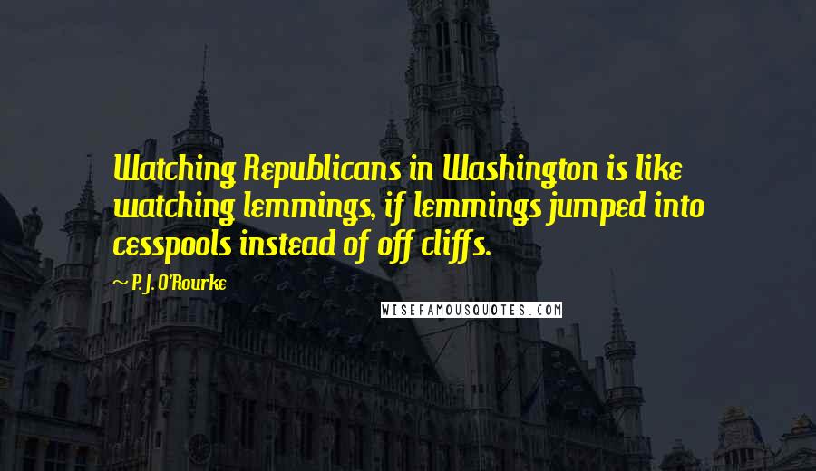 P. J. O'Rourke Quotes: Watching Republicans in Washington is like watching lemmings, if lemmings jumped into cesspools instead of off cliffs.