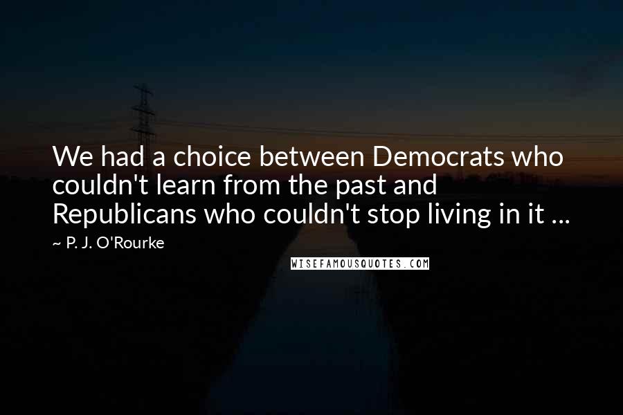 P. J. O'Rourke Quotes: We had a choice between Democrats who couldn't learn from the past and Republicans who couldn't stop living in it ...