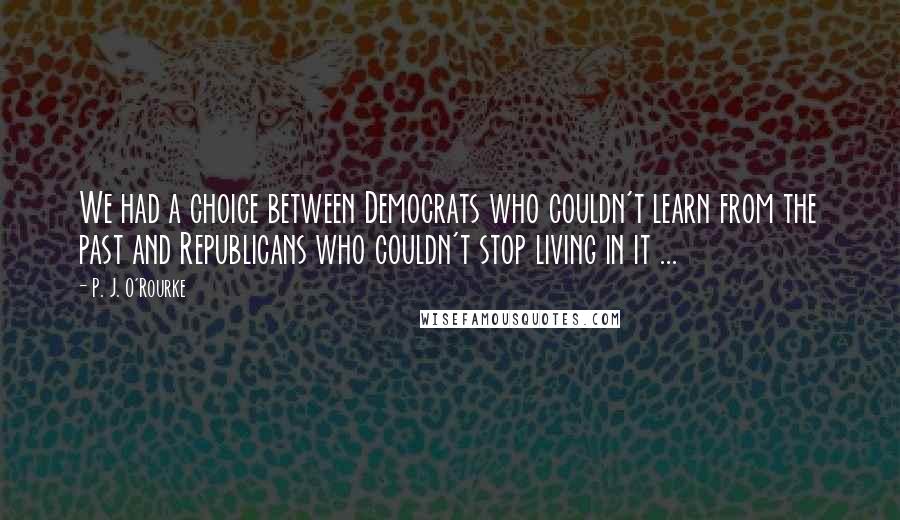 P. J. O'Rourke Quotes: We had a choice between Democrats who couldn't learn from the past and Republicans who couldn't stop living in it ...