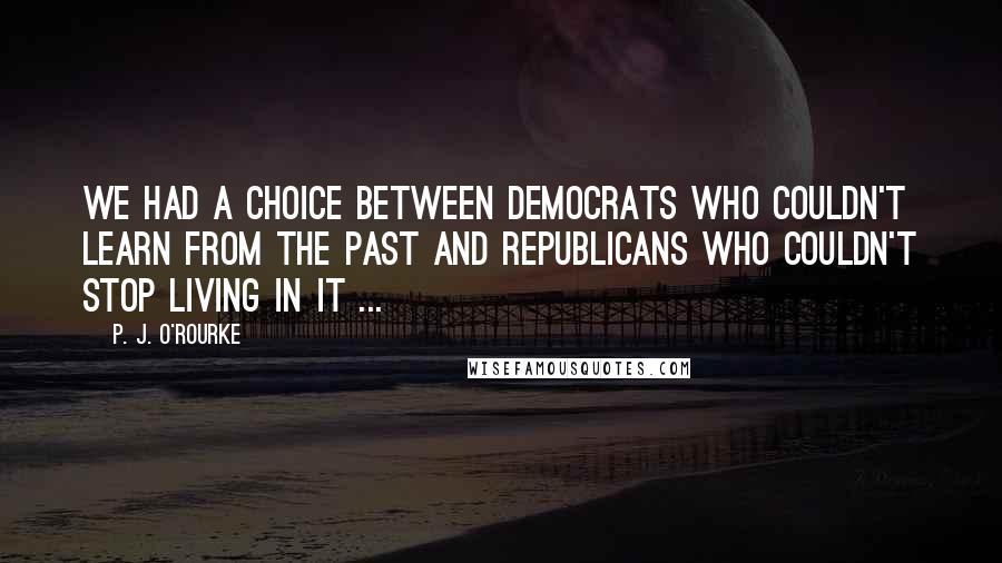 P. J. O'Rourke Quotes: We had a choice between Democrats who couldn't learn from the past and Republicans who couldn't stop living in it ...