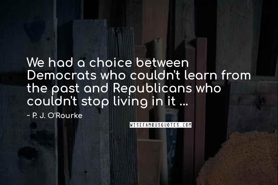 P. J. O'Rourke Quotes: We had a choice between Democrats who couldn't learn from the past and Republicans who couldn't stop living in it ...