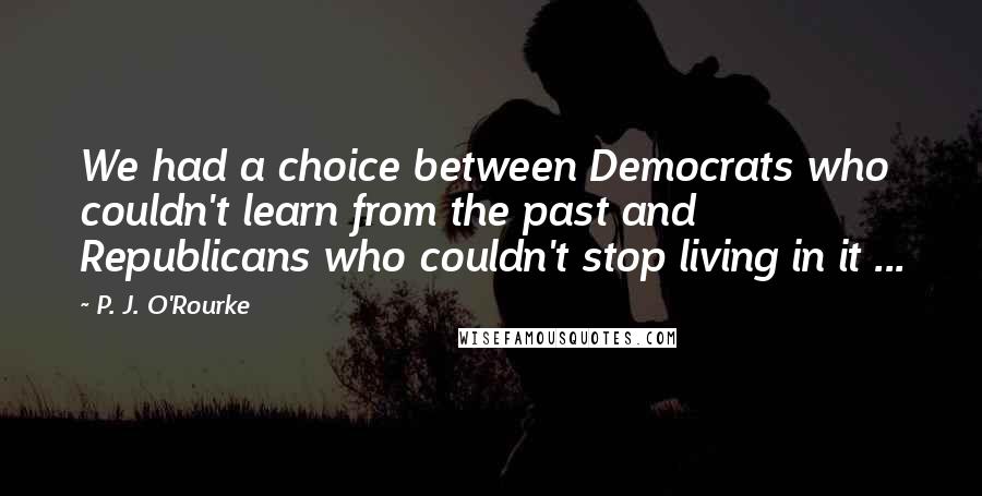 P. J. O'Rourke Quotes: We had a choice between Democrats who couldn't learn from the past and Republicans who couldn't stop living in it ...