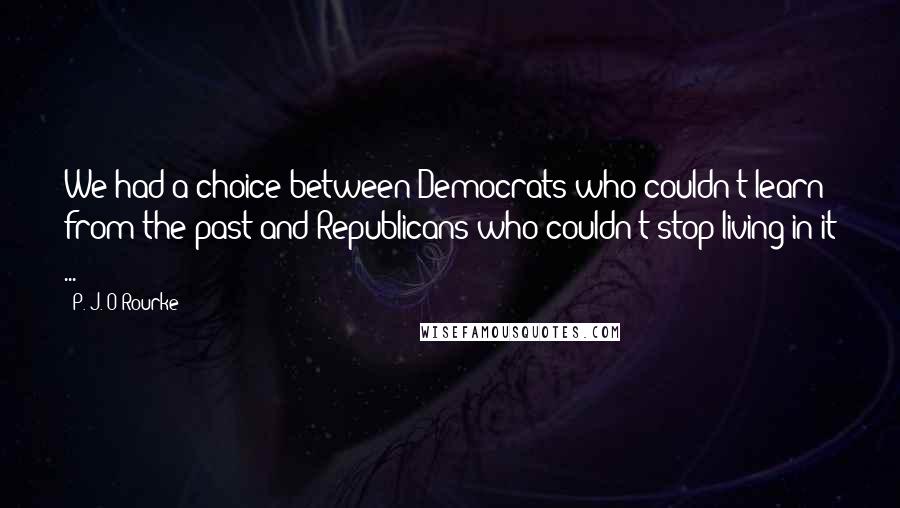 P. J. O'Rourke Quotes: We had a choice between Democrats who couldn't learn from the past and Republicans who couldn't stop living in it ...