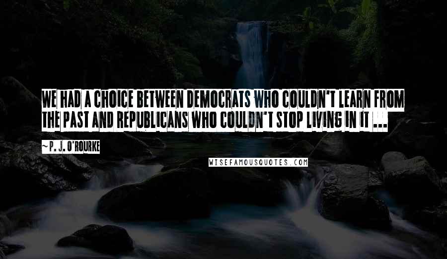 P. J. O'Rourke Quotes: We had a choice between Democrats who couldn't learn from the past and Republicans who couldn't stop living in it ...