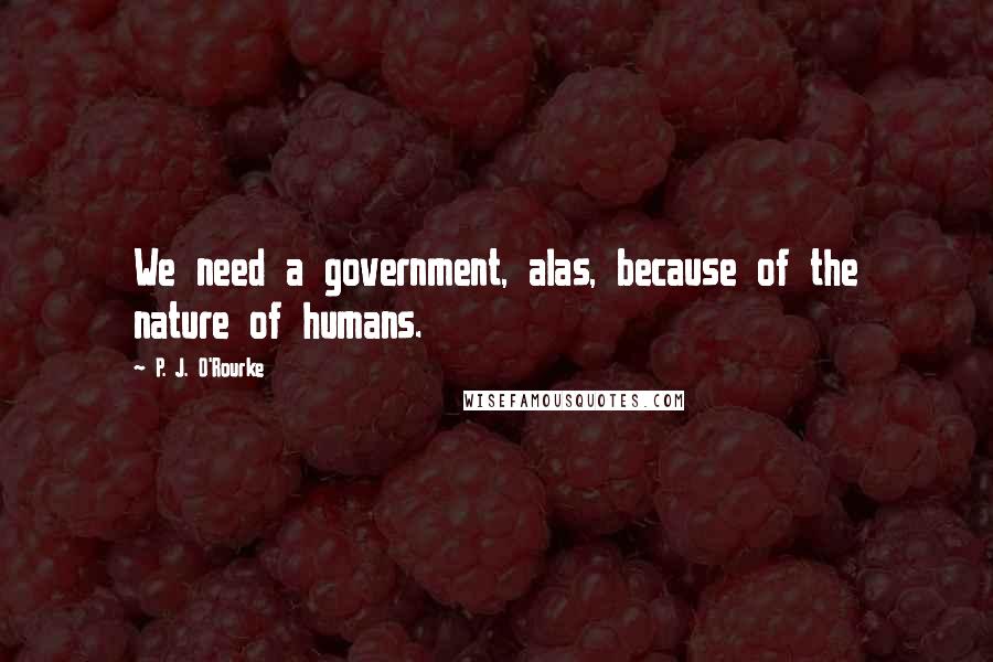 P. J. O'Rourke Quotes: We need a government, alas, because of the nature of humans.