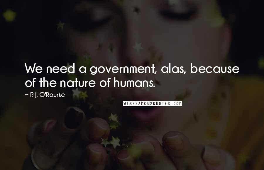 P. J. O'Rourke Quotes: We need a government, alas, because of the nature of humans.