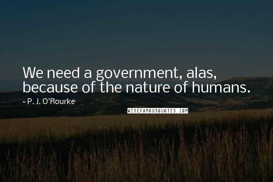 P. J. O'Rourke Quotes: We need a government, alas, because of the nature of humans.