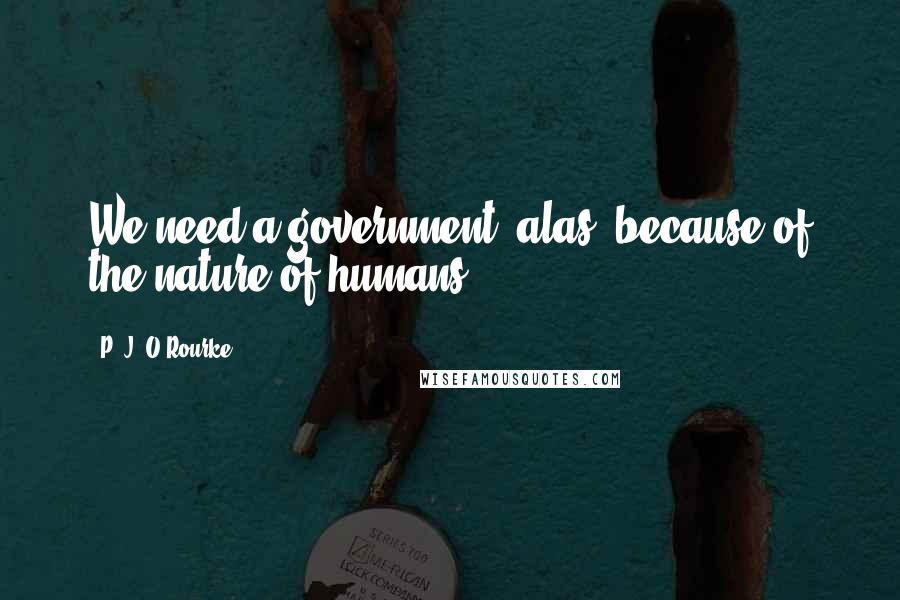 P. J. O'Rourke Quotes: We need a government, alas, because of the nature of humans.