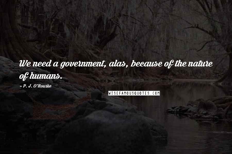 P. J. O'Rourke Quotes: We need a government, alas, because of the nature of humans.