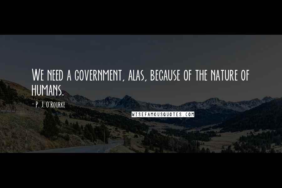 P. J. O'Rourke Quotes: We need a government, alas, because of the nature of humans.