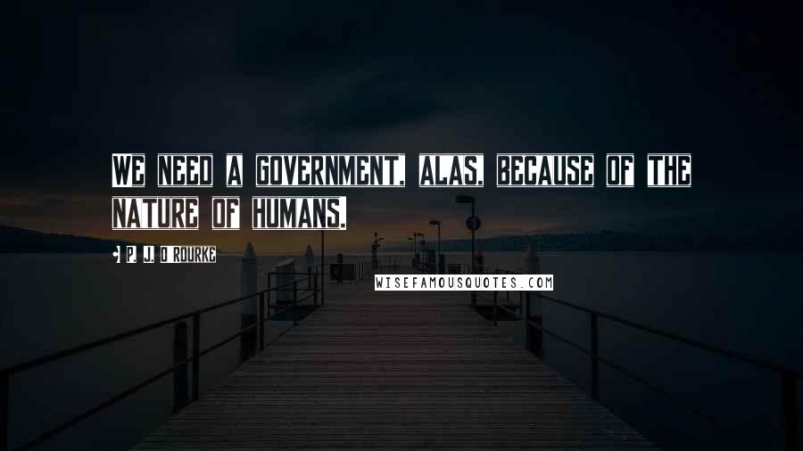 P. J. O'Rourke Quotes: We need a government, alas, because of the nature of humans.
