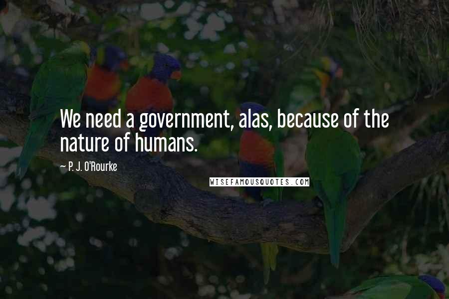 P. J. O'Rourke Quotes: We need a government, alas, because of the nature of humans.