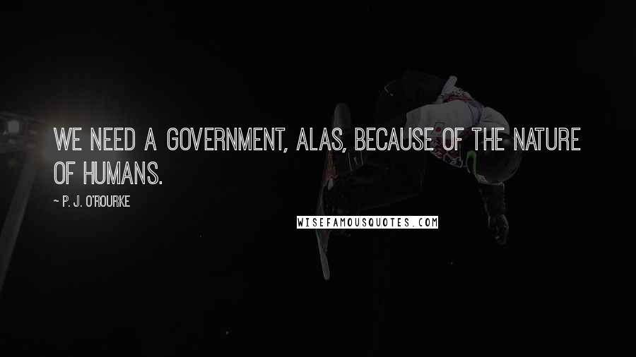 P. J. O'Rourke Quotes: We need a government, alas, because of the nature of humans.