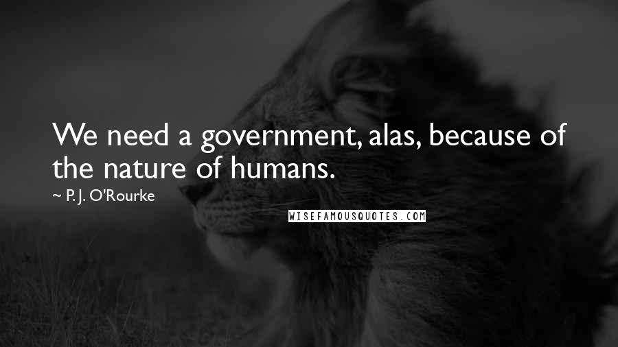 P. J. O'Rourke Quotes: We need a government, alas, because of the nature of humans.