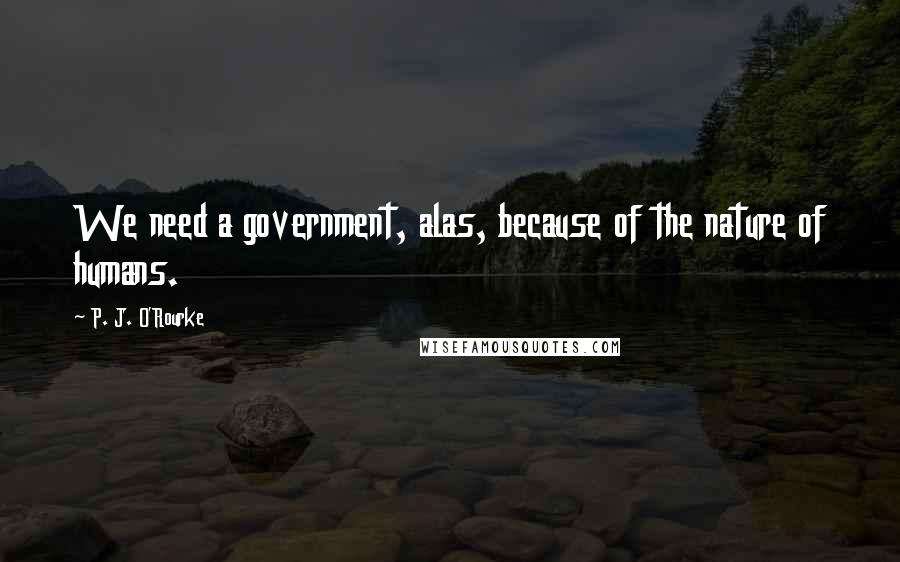 P. J. O'Rourke Quotes: We need a government, alas, because of the nature of humans.