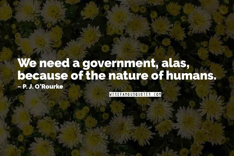 P. J. O'Rourke Quotes: We need a government, alas, because of the nature of humans.