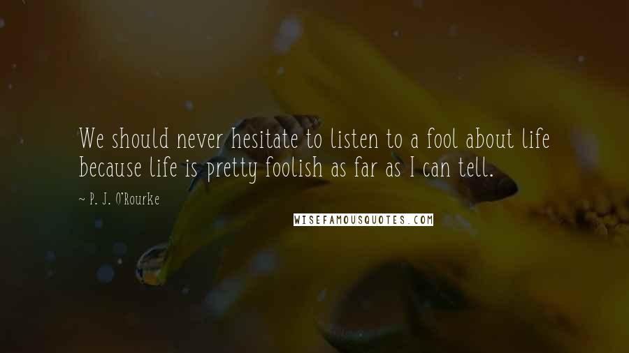 P. J. O'Rourke Quotes: We should never hesitate to listen to a fool about life because life is pretty foolish as far as I can tell.