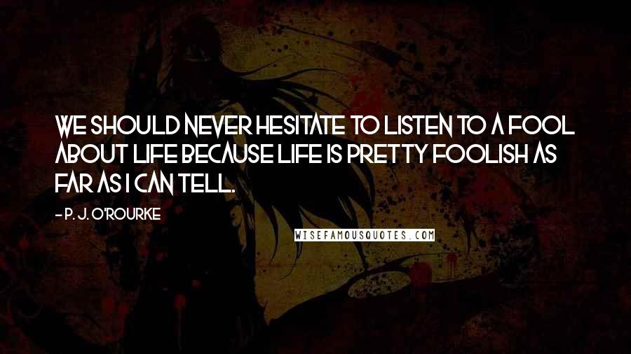 P. J. O'Rourke Quotes: We should never hesitate to listen to a fool about life because life is pretty foolish as far as I can tell.