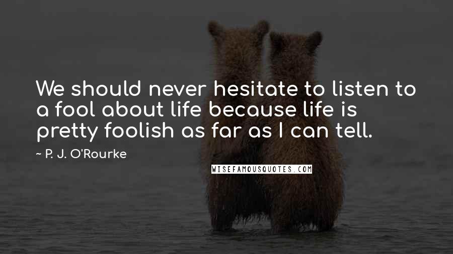 P. J. O'Rourke Quotes: We should never hesitate to listen to a fool about life because life is pretty foolish as far as I can tell.