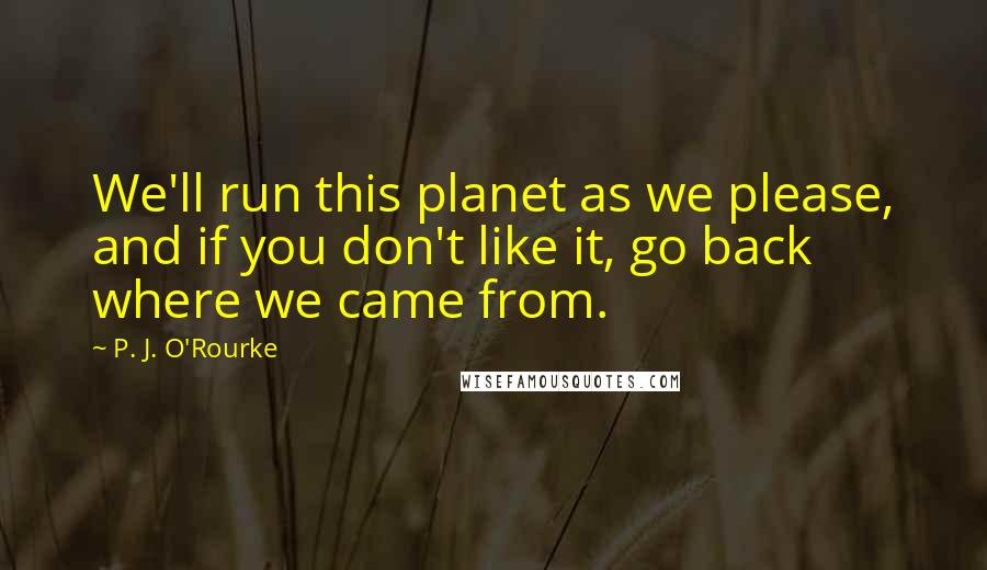 P. J. O'Rourke Quotes: We'll run this planet as we please, and if you don't like it, go back where we came from.