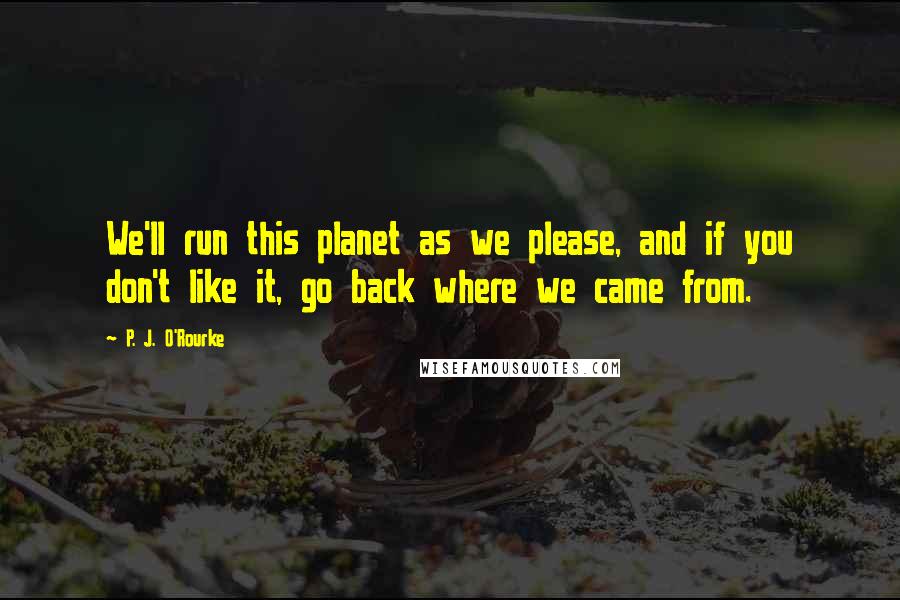 P. J. O'Rourke Quotes: We'll run this planet as we please, and if you don't like it, go back where we came from.