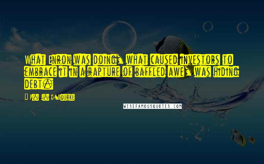 P. J. O'Rourke Quotes: What Enron was doing, what caused investors to embrace it in a rapture of baffled awe, was hiding debt.