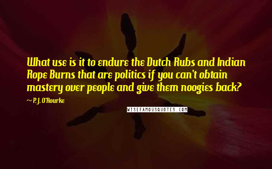 P. J. O'Rourke Quotes: What use is it to endure the Dutch Rubs and Indian Rope Burns that are politics if you can't obtain mastery over people and give them noogies back?