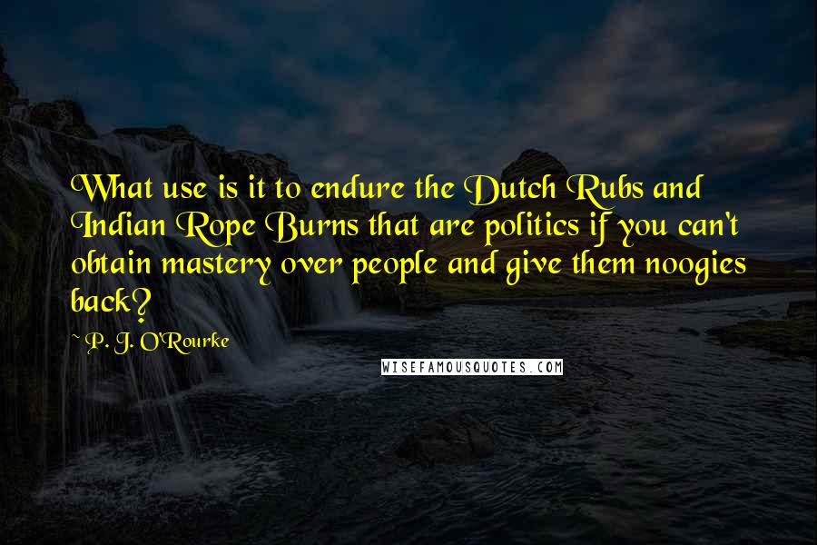 P. J. O'Rourke Quotes: What use is it to endure the Dutch Rubs and Indian Rope Burns that are politics if you can't obtain mastery over people and give them noogies back?