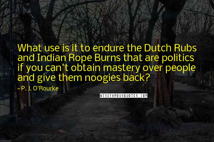 P. J. O'Rourke Quotes: What use is it to endure the Dutch Rubs and Indian Rope Burns that are politics if you can't obtain mastery over people and give them noogies back?