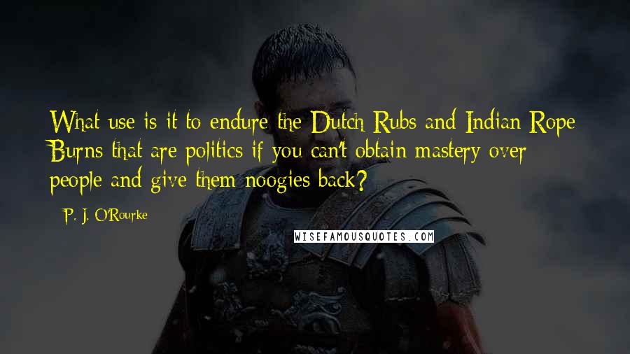 P. J. O'Rourke Quotes: What use is it to endure the Dutch Rubs and Indian Rope Burns that are politics if you can't obtain mastery over people and give them noogies back?