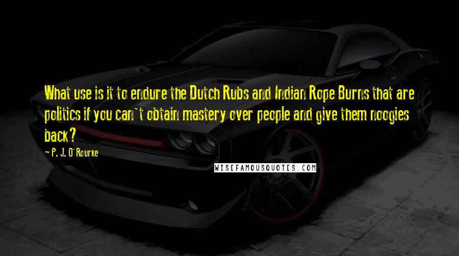 P. J. O'Rourke Quotes: What use is it to endure the Dutch Rubs and Indian Rope Burns that are politics if you can't obtain mastery over people and give them noogies back?