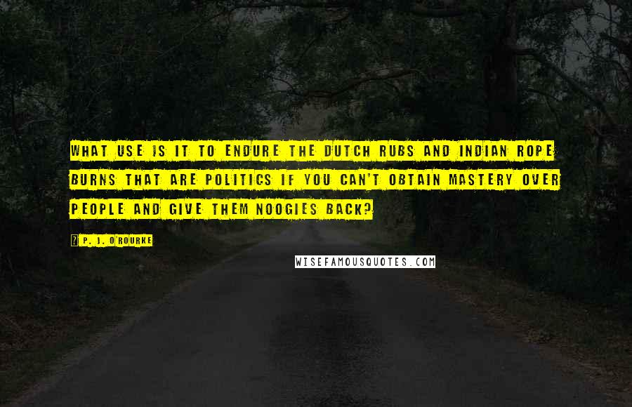 P. J. O'Rourke Quotes: What use is it to endure the Dutch Rubs and Indian Rope Burns that are politics if you can't obtain mastery over people and give them noogies back?