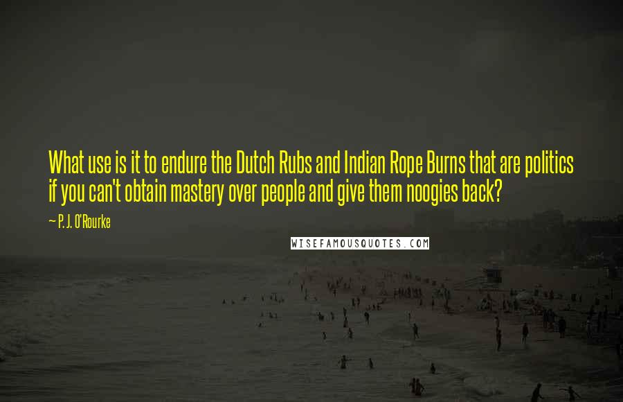 P. J. O'Rourke Quotes: What use is it to endure the Dutch Rubs and Indian Rope Burns that are politics if you can't obtain mastery over people and give them noogies back?