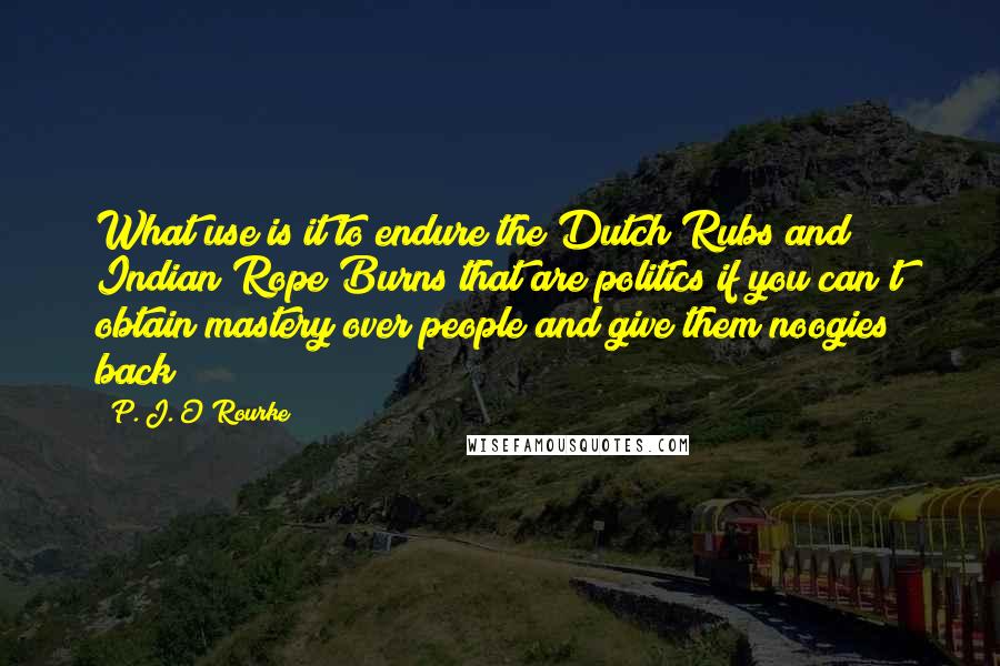 P. J. O'Rourke Quotes: What use is it to endure the Dutch Rubs and Indian Rope Burns that are politics if you can't obtain mastery over people and give them noogies back?