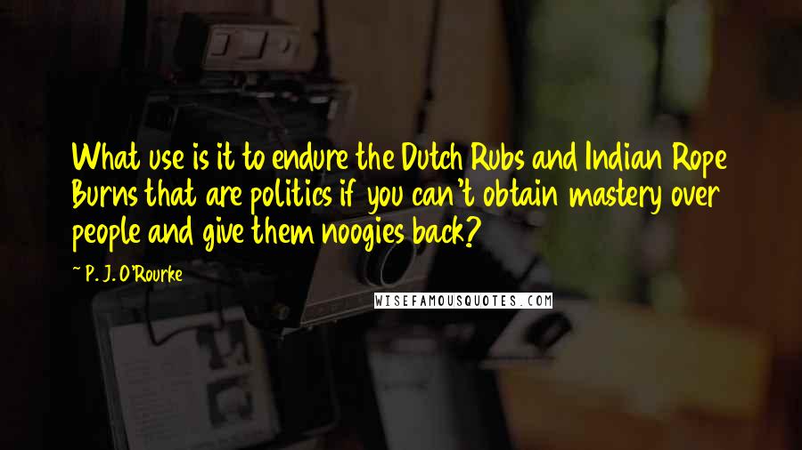 P. J. O'Rourke Quotes: What use is it to endure the Dutch Rubs and Indian Rope Burns that are politics if you can't obtain mastery over people and give them noogies back?