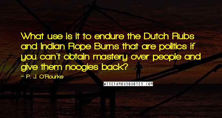 P. J. O'Rourke Quotes: What use is it to endure the Dutch Rubs and Indian Rope Burns that are politics if you can't obtain mastery over people and give them noogies back?