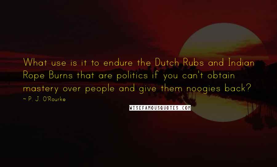 P. J. O'Rourke Quotes: What use is it to endure the Dutch Rubs and Indian Rope Burns that are politics if you can't obtain mastery over people and give them noogies back?