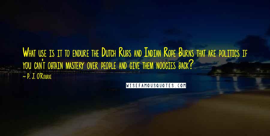 P. J. O'Rourke Quotes: What use is it to endure the Dutch Rubs and Indian Rope Burns that are politics if you can't obtain mastery over people and give them noogies back?