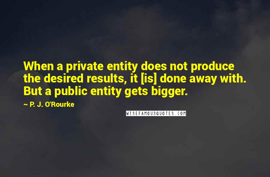 P. J. O'Rourke Quotes: When a private entity does not produce the desired results, it [is] done away with. But a public entity gets bigger.