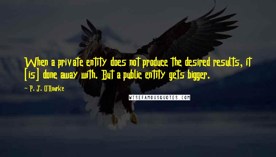 P. J. O'Rourke Quotes: When a private entity does not produce the desired results, it [is] done away with. But a public entity gets bigger.