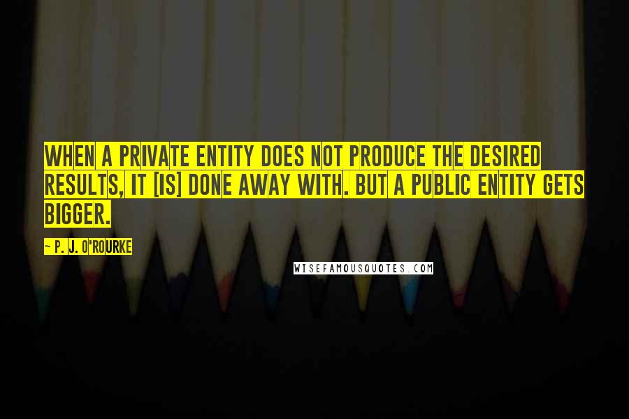 P. J. O'Rourke Quotes: When a private entity does not produce the desired results, it [is] done away with. But a public entity gets bigger.