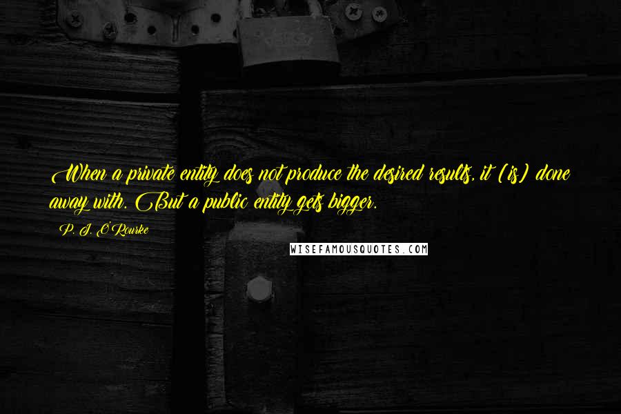 P. J. O'Rourke Quotes: When a private entity does not produce the desired results, it [is] done away with. But a public entity gets bigger.