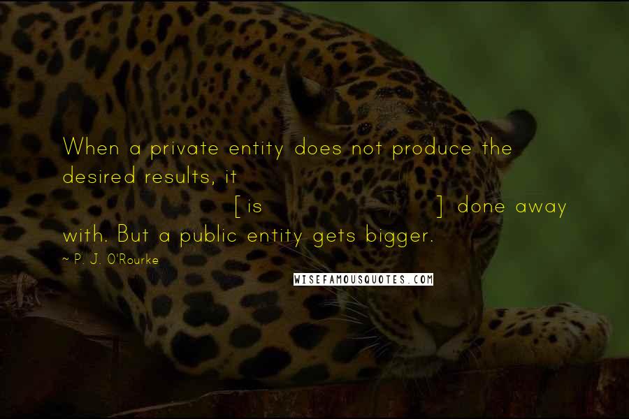 P. J. O'Rourke Quotes: When a private entity does not produce the desired results, it [is] done away with. But a public entity gets bigger.