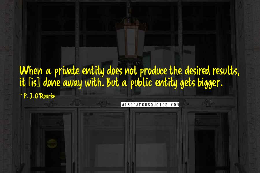 P. J. O'Rourke Quotes: When a private entity does not produce the desired results, it [is] done away with. But a public entity gets bigger.